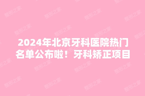 2024年北京牙科医院热门名单公布啦！牙科矫正项目分享感受！