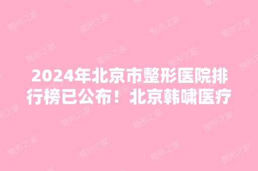 2024年北京市整形医院排行榜已公布！北京韩啸医疗、东方和谐、禾美嘉等入围！