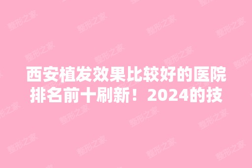 西安植发效果比较好的医院排名前十刷新！2024的技术优势和人气口碑不输！