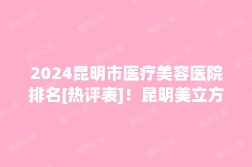 2024昆明市医疗美容医院排名[热评表]！昆明美立方、梦想等入榜！