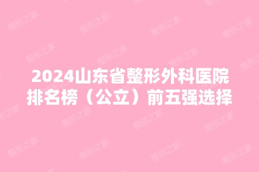 2024山东省整形外科医院排名榜（公立）前五强选择度高！正规靠谱有资质！