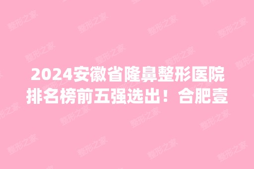 2024安徽省隆鼻整形医院排名榜前五强选出！合肥壹加壹、韩美跻身人气榜top10