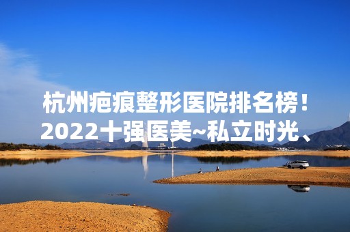 杭州疤痕整形医院排名榜！2024十强医美~私立时光、艺星、格莱美口碑突出入选