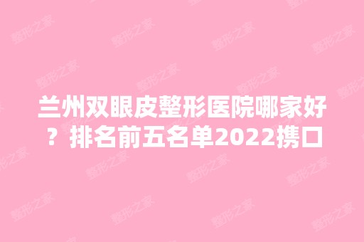 兰州双眼皮整形医院哪家好？排名前五名单2024携口碑和擅长出炉！