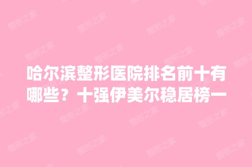 哈尔滨整形医院排名前十有哪些？十强伊美尔稳居榜一_看各大实力哪个厉害？