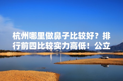 杭州哪里做鼻子比较好？排行前四比较实力高低！公立私立齐聚！