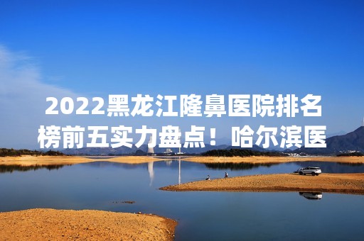 2024黑龙江隆鼻医院排名榜前五实力盘点！哈尔滨医美top5口碑介绍！