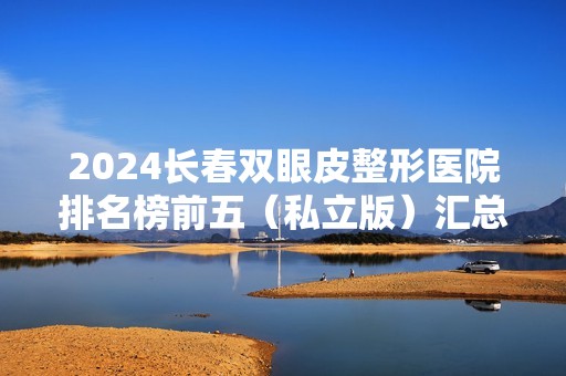 2024长春双眼皮整形医院排名榜前五（私立版）汇总发布！医美5强口碑实力出众~