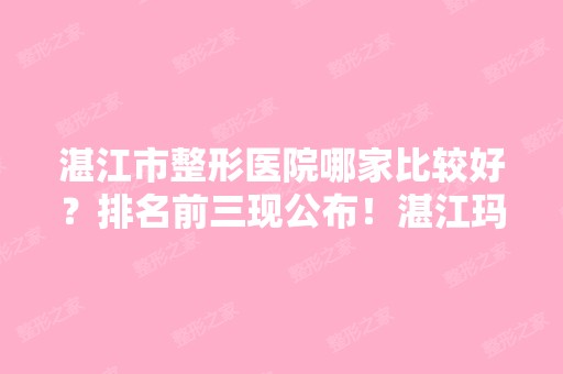 湛江市整形医院哪家比较好？排名前三现公布！湛江玛丽亚等入榜！