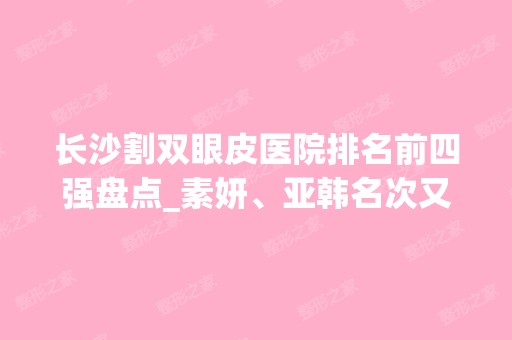 长沙割双眼皮医院排名前四强盘点_素妍、亚韩名次又有变化！