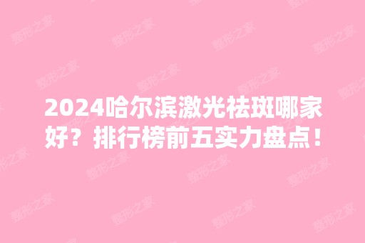 2024哈尔滨激光祛斑哪家好？排行榜前五实力盘点！医美5强口碑出众