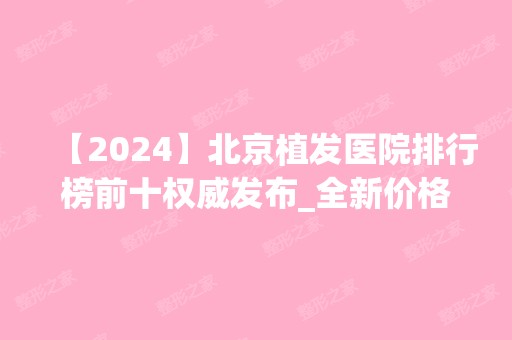 【2024】北京植发医院排行榜前十权威发布_全新价格表赶紧收藏