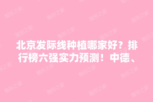 北京发际线种植哪家好？排行榜六强实力预测！中德、熙朵、北医三院入选