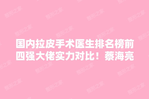 国内拉皮手术医生排名榜前四强大佬实力对比！蔡海亮、王驰价格查询