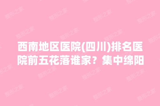 西南地区医院(四川)排名医院前五花落谁家？集中绵阳、成都等城市！