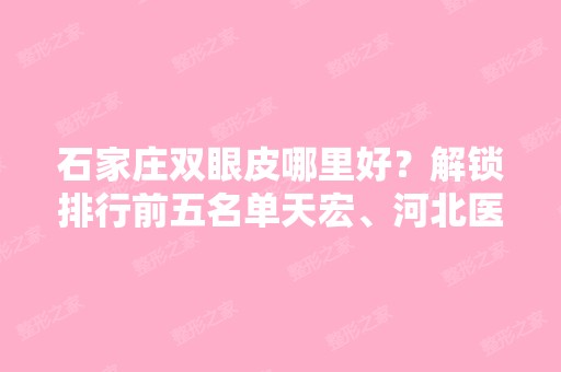 石家庄双眼皮哪里好？解锁排行前五名单天宏、河北医大二院等实力高低！