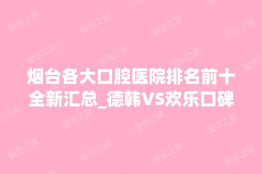 烟台各大口腔医院排名前十全新汇总_德韩VS欢乐口碑亮了