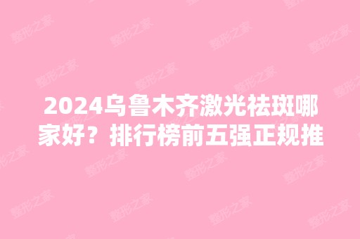 2024乌鲁木齐激光祛斑哪家好？排行榜前五强正规推荐！实力强口碑好