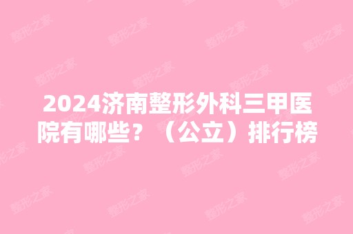 2024济南整形外科三甲医院有哪些？（公立）排行榜前五强名单出炉！