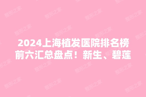 2024上海植发医院排名榜前六汇总盘点！新生、碧莲盛等全国连锁价格请查收