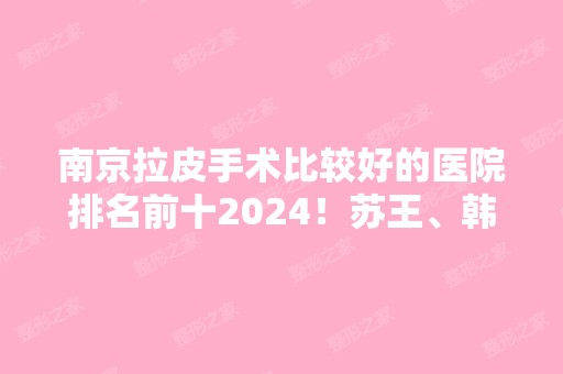 南京拉皮手术比较好的医院排名前十2024！苏王、韩辰、康美等实力榜打卡十强！