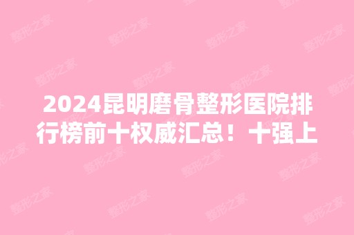 2024昆明磨骨整形医院排行榜前十权威汇总！十强上榜医院具资质且口碑好！