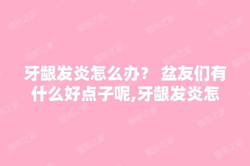 牙龈发炎怎么办？ 盆友们有什么好点子呢,牙龈发炎怎么办呀？？