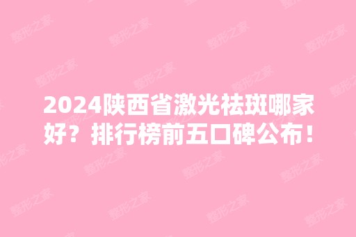 2024陕西省激光祛斑哪家好？排行榜前五口碑公布！价格收费清单查询