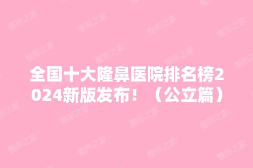 全国十大隆鼻医院排名榜2024新版发布！（公立篇）医美10强口碑擅长各不同！