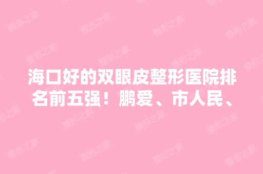 海口好的双眼皮整形医院排名前五强！鹏爱、市人民、东湖等实力霸榜