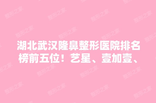 湖北武汉隆鼻整形医院排名榜前五位！艺星、壹加壹、美莱收费价格表大揭秘