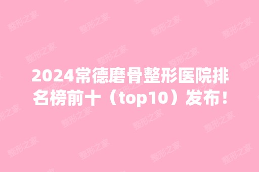 2024常德磨骨整形医院排名榜前十（top10）发布！权威正规医院都在榜！