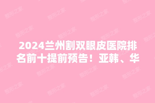 2024兰州割双眼皮医院排名前十提前预告！亚韩、华美等连锁品牌和独立机构上线！