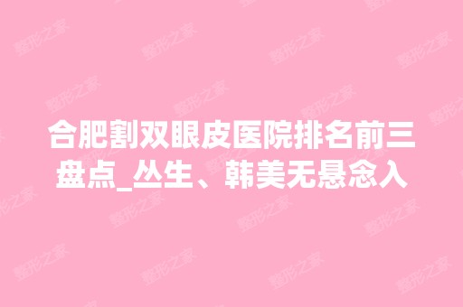 合肥割双眼皮医院排名前三盘点_丛生、韩美无悬念入围【含案例】