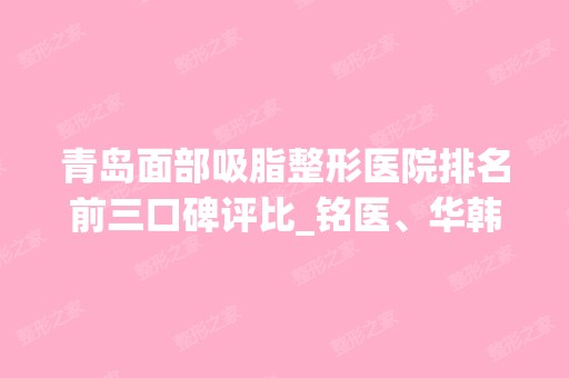 青岛面部吸脂整形医院排名前三口碑评比_铭医、华韩实力不分高下