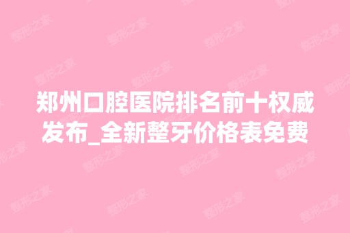 郑州口腔医院排名前十权威发布_全新整牙价格表免费公示