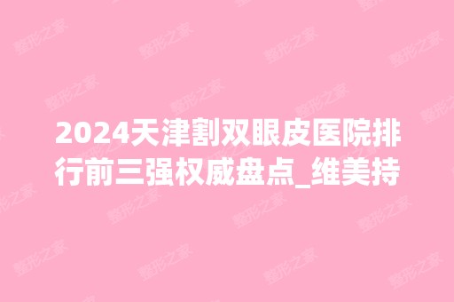 2024天津割双眼皮医院排行前三强权威盘点_维美持续领衔榜首