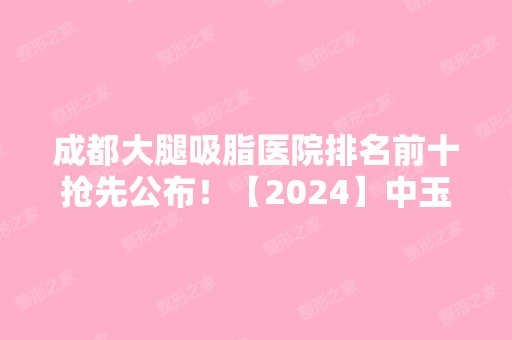 成都大腿吸脂医院排名前十抢先公布！【2024】中玉之光、八大处、军大等都有专家坐诊！