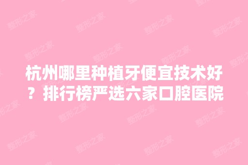 杭州哪里种植牙便宜技术好？排行榜严选六家口腔医院及价格表参考