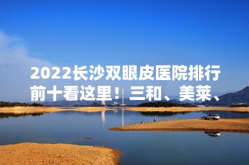 2024长沙双眼皮医院排行前十看这里！三和、美莱、美之峰等都有专家大咖坐诊！