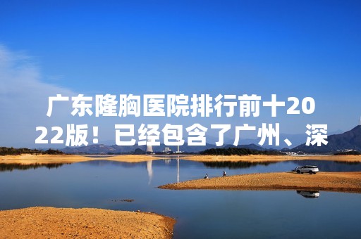 广东隆胸医院排行前十2024版！已经包含了广州、深圳、中山、东莞等各大城市机构！