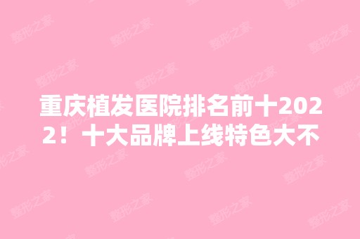 重庆植发医院排名前十2024！十大品牌上线特色大不一样！