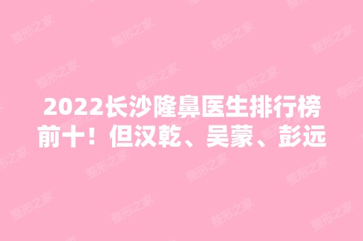 2024长沙隆鼻医生排行榜前十！但汉乾、吴蒙、彭远清等大咖在榜！