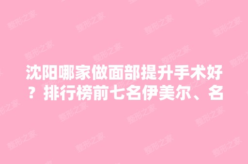 沈阳哪家做面部提升手术好？排行榜前七名伊美尔、名流等口碑评价了解