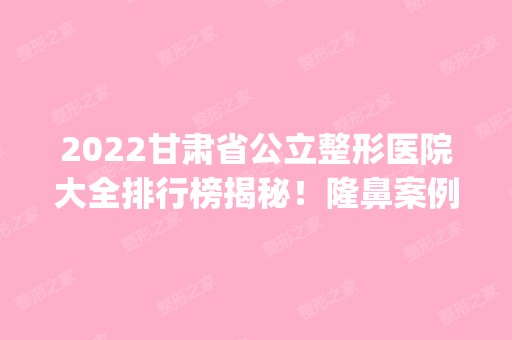 2024甘肃省公立整形医院大全排行榜揭秘！隆鼻案例_价格收费一览