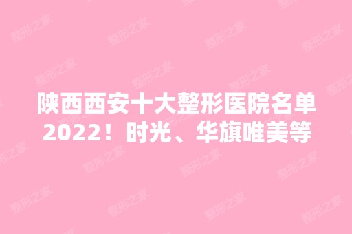 陕西西安十大整形医院名单2024！时光、华旗唯美等综合实力上榜十强！