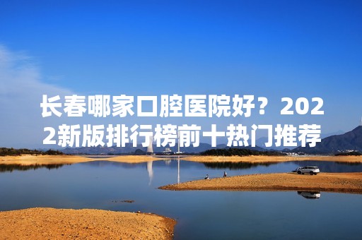 长春哪家口腔医院好？2024新版排行榜前十热门推荐！十大好评医院都在这