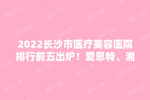 2024长沙市医疗美容医院排行前五出炉！爱思特、湘雅三院、湘雅等一览！