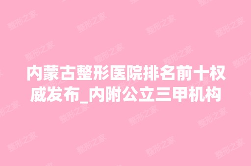 内蒙古整形医院排名前十权威发布_内附公立三甲机构全新评测