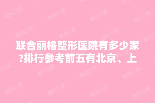 联合丽格整形医院有多少家?排行参考前五有北京、上海、天津等地！